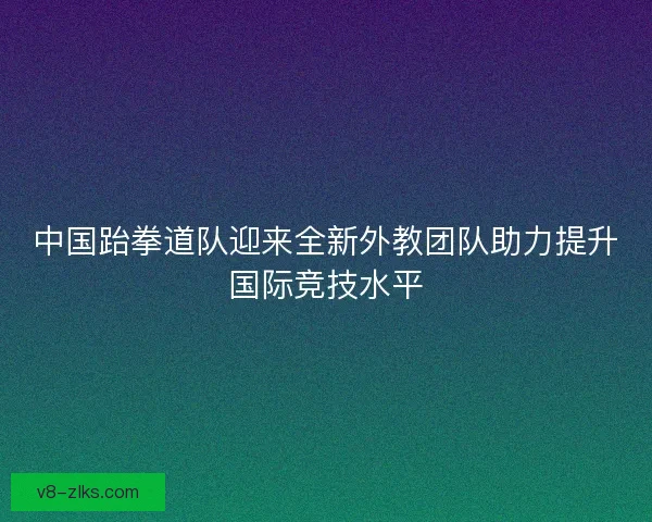 中国跆拳道队迎来全新外教团队助力提升国际竞技水平 中国跆拳道队迎来全新外教团队助力提升国际竞技水平