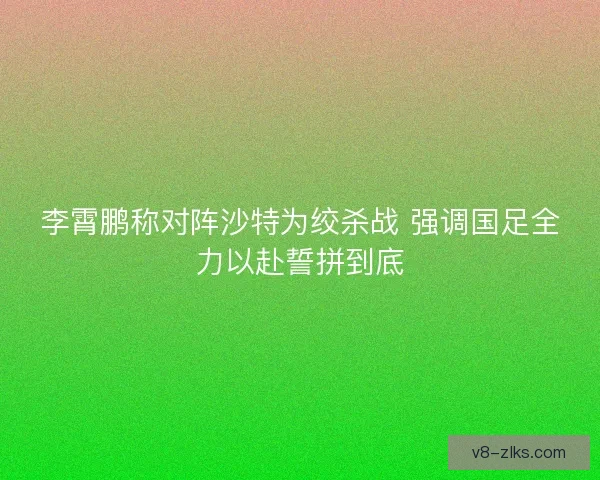 李霄鹏称对阵沙特为绞杀战 强调国足全力以赴誓拼到底 李霄鹏称对阵沙特为绞杀战 强调国足全力以赴誓拼到底