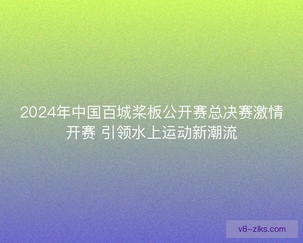 2024年中国百城桨板公开赛总决赛激情开赛 引领水上运动新潮流 2024年中国百城桨板公开赛总决赛激情开赛 引领水上运动新潮流