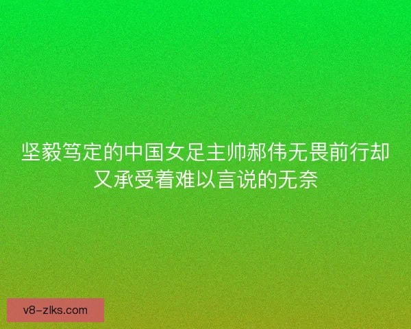坚毅笃定的中国女足主帅郝伟无畏前行却又承受着难以言说的无奈 坚毅笃定的中国女足主帅郝伟无畏前行却又承受着难以言说的无奈
