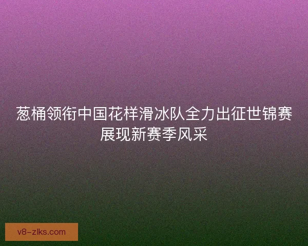 葱桶领衔中国花样滑冰队全力出征世锦赛展现新赛季风采
