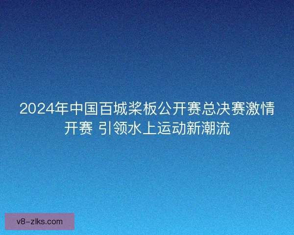 2024年中国百城桨板公开赛总决赛激情开赛 引领水上运动新潮流