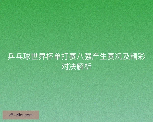 乒乓球世界杯单打赛八强产生赛况及精彩对决解析