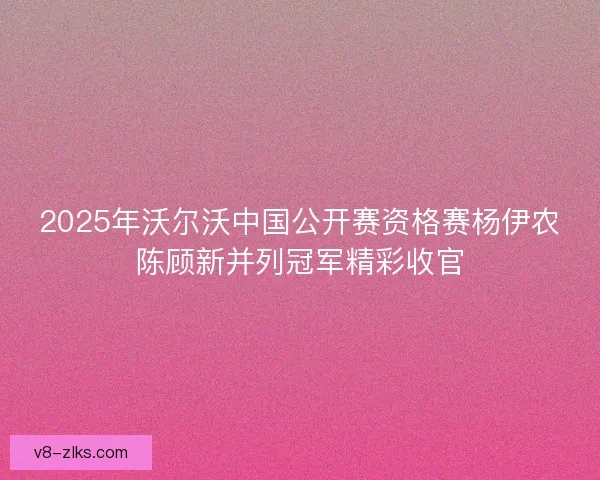 2025年沃尔沃中国公开赛资格赛杨伊农陈顾新并列冠军精彩收官