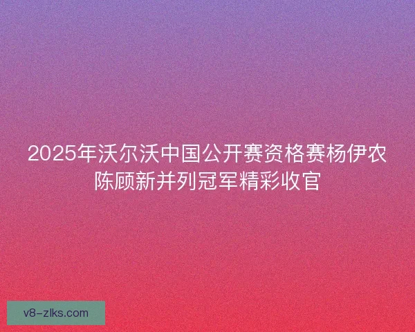 2025年沃尔沃中国公开赛资格赛杨伊农陈顾新并列冠军精彩收官