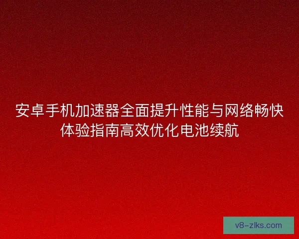 安卓手机加速器全面提升性能与网络畅快体验指南高效优化电池续航