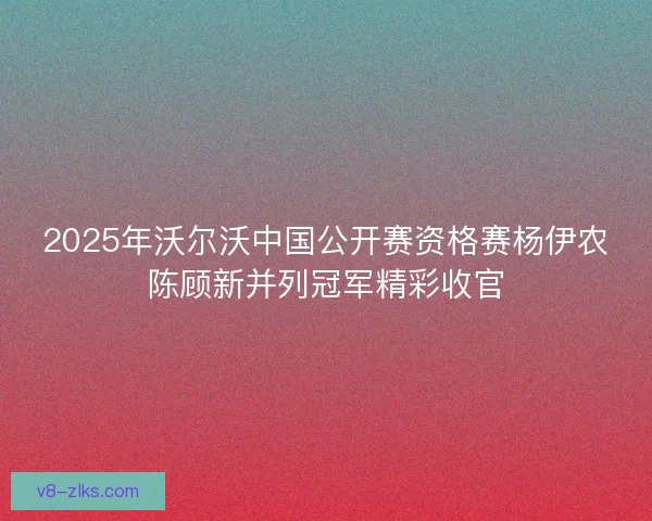 2025年沃尔沃中国公开赛资格赛杨伊农陈顾新并列冠军精彩收官